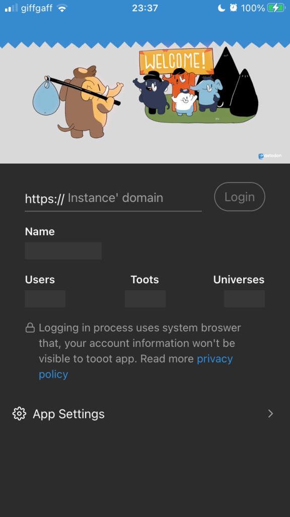 A little cartoon scene at the top of this screen, with an elephant carrying a bag on the end of a pole over their shoulder, and be being greeted by a group of elephants in a little scene with a ‘Welcome!’ banner. Beneath that is a text box for an instance name with a ‘Login’ button beside it. Blank boxes below that are labelled ‘Name’, ‘Users’, ‘Toots’ and ‘Universes’. Above an ‘App Settings’ link is the following small text: ‘Loggin in process uses system broswer [yes, it does say “broswer”] that, [comma] your account information won’t be visible to tooot app. Read more privacy policy’. (Last two words hyperlinked.)