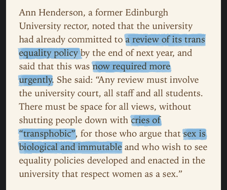 ‘Ann Henderson, a former Edinburgh University rector, noted that the university had already committed to a review of its trans equality policy by the end of next year, and said that this was now required more urgently. She said: “Any review must involve the university court, all staff and all students. There must be space for all views, without shutting people down with cries of “transphobic”, for those who argue that sex is biological and immutable and who wish to see equality policies developed and enacted in the university that respect women as a sex.”’