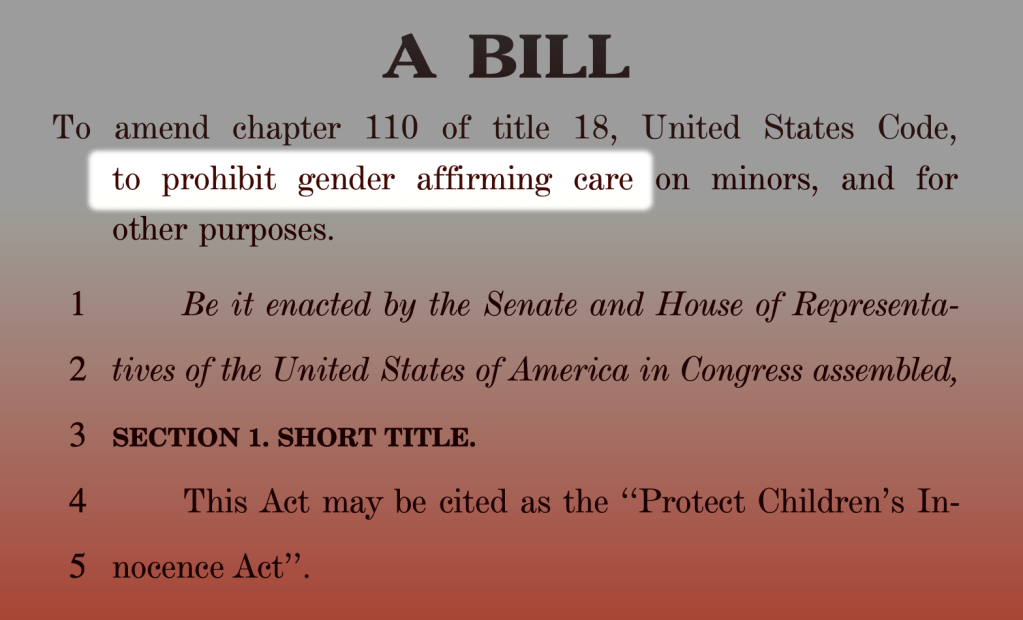 A bill: To amend chapter 110 of title 18, United States Code, to prohibit gender affirming care [note this phrase!] on minors, and for other purposes. Be it enacted by the Senate and House of Representatives of the United States of America in Congress assembled, Section 1. Short Title. This Act may be cited as the ‘Protect Children’s Innocence Act’.